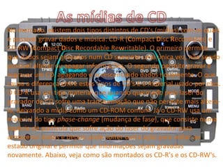 No mercado, existem dois tipos distintos de CD's (mídias) com os quais
é possível gravar dados e música: CD-R (Compact Disc Recordable) e
CD-RW (Compact Disc Recordable Rewritable). O primeiro permite
que dados sejam gravados num CD somente uma única vez, não sendo
possível alterar ou apagar informações. O segundo permite gravar e
regravar um CD, apagando e acrescentando dados novamente. O que
causa a diferença entre estes tipos de CD's é o material usado por eles.
O CD-R usa um tipo material que quando queimado pelo laser do
gravador de CD sofre uma transformação que não permite mais alterá-
lo, deixando a mídia como um CD-ROM comum. Já o CD-RW usa um
material do tipo phase-change (mudança de fase), que consiste numa
espécie de partícula que sofre ação do laser do gravador para
armazenar dados e depois pode sofrer outra ação para voltar ao
estado original e permitir que informações sejam gravadas
novamente. Abaixo, veja como são montados os CD-R's e os CD-RW's.
 