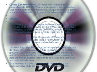 • CD-RW (CD Rewritable): CD regravável. Também tem a
capacidade de 700 MB. Porém, estes podem ser regravados.
Essa mídia permite que você grave, apague os dados, e grave
novamente. Sua vida útil é de aproximadamente mil ciclos.
•
• DVD-RW
•
O DVD-RW é um formato regravável baseado na tecnologia
de mudança de fases, similar aos CD-RWs atuais. Para gravar
informações os gravadores de CD e DVD utilizam um feixe de
laser que ao incidirem sobre a mídia registram os dados.
A diferença entre a mídia -R e a mídia -RW é que a primeira,
ao receber a incidência do laser, é "perfurada" num processo
irreversível, por isso é gravada uma única vez.
Já a tecnologia dos RW é caracterizada pela mudança de fase
de elementos químicos que estão impregnados na superfície
gravável. Quando ocorre um feixe laser nesses elementos
químicos, eles modificam suas estruturas de um estado liso
para um estado rugoso, retornando ao estado liso caso haja
um novo feixe de laser.
• Este processo é o que chamamos de regravação, e nas
mídias de?RW pode ser repetido cerca de 1.000 vezes.
 