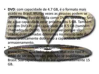 • DVD: com capacidade de 4.7 GB, é o formato mais
usado no Brasil. Muitas vezes as pessoas podem se
referir a esse tipo de mídia como DVD5, devido ao fato
de a sua capacidade estar próxima dos 5 GB. Também
existem DVD-Rs com capacidade de 8.5 GB (também
chamados de DVD9). Isso é possível porque são
usadas duas camadas diferentes no mesmo lado do
disco, praticamente dobrando a capacidade de
armazenamento.
• Também existem os DVDs com capacidade de
gravação nos dois lados do disco, mas esse tipo é
difícil de ser encontrado, pois não se popularizou no
Brasil. Sua capacidade é de até aproximadamente 15
GB.
 