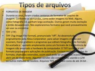 • FORMATOS DE IMAGEM
• Durante os anos, foram criados centenas de formatos de arquivo de
imagem. Conforme as demandas, como exibir imagens na Web. Alguns,
como Fotografia CD, ganham larga aceitação. Outros geram muita excitação
e então desaparecem. Nós exploraremos formatos que você provavelmente
vai usar ou encontrar.
• TIFF (.TIF)
• TIFF (Tag Image File Format), pronunciado "tiff", foi desenvolvido
originalmente pela Aldus Corporation para salvar imagens criadas por
scanners, frame grabbers e programas que editam fotografia. Este formato
foi aceitado e apoiado amplamente como um formato de transferência de
imagem não amarrado a hardware de computador. O TIFF também é um
formato popular para aplicações de publicação. Existem muitas variações do
formato, chamadas extensões, assim você pode ter problemas ocasionais ao
abrir um de outra fonte. Algumas versões são comprimidas usando o LZW
ou outros métodos de lossless. Arquivos TIFF suportam cores de até 24-bit .
 