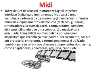 • (abreviatura de Musical Instrument Digital Interface -
Interface Digital para Instrumentos Musicais) é uma
tecnologia padronizada de comunicação entre instrumentos
musicais e equipamentos eletrônicos (teclados, guitarras,
sintetizadores, sequenciadores, computadores, samplers,
etc), possibilitando que uma composição musical seja
executada, transmitida ou manipulada por qualquer
dispositivo que reconheça esse padrão. Tecnicamente, MIDI é
um protocolo; entretanto, o termo geralmente é utilizado
também para se referir aos diversos componentes do sistema,
como adaptadores, conectores, arquivos, cabos, etc.
 