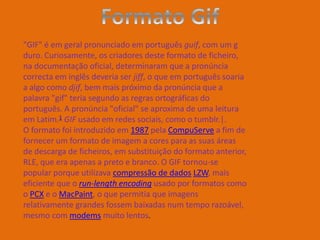 "GIF" é em geral pronunciado em português guif, com um g
duro. Curiosamente, os criadores deste formato de ficheiro,
na documentação oficial, determinaram que a pronúncia
correcta em inglês deveria ser jiff, o que em português soaria
a algo como djif, bem mais próximo da pronúncia que a
palavra "gif" teria segundo as regras ortográficas do
português. A pronúncia "oficial" se aproxima de uma leitura
em Latim.1 GIF usado em redes sociais, como o tumblr.|.
O formato foi introduzido em 1987 pela CompuServe a fim de
fornecer um formato de imagem a cores para as suas áreas
de descarga de ficheiros, em substituição do formato anterior,
RLE, que era apenas a preto e branco. O GIF tornou-se
popular porque utilizava compressão de dados LZW, mais
eficiente que o run-length encoding usado por formatos como
o PCX e o MacPaint, o que permitia que imagens
relativamente grandes fossem baixadas num tempo razoável,
mesmo com modems muito lentos.
 