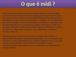 MIDI (abreviatura de Musical Instrument Digital Interface -Interface Digital
para Instrumentos Musicais) é uma tecnologia padronizada de comunicação
entre instrumentos musicais e equipamentos eletrônicos (teclados, guitarras,
sintetizadores, sequenciadores, computadores, samplers, etc.), possibilitando
que uma composição musical seja executada, transmitida ou manipulada por
qualquer dispositivo que reconheça esse padrão. Tecnicamente, MIDI é um
protocolo; entretanto, o termo geralmente é utilizado também para se referir
aos diversos componentes do sistema, como adaptadores, conectores,
arquivos, cabos, etc.
Diferentemente de outros formatos (como o formato WAV e MP3), um
arquivo MIDI não contém o áudio propriamente dito, e sim as instruções para
produzi-lo, ou seja, é basicamente uma partitura digitalizada. Essas instruções
definem os instrumentos, notas, timbres, ritmos, efeitos e outras
características que serão utilizadas por um sintetizador para a geração dos
eventos musicais.
 