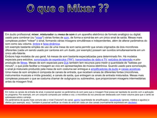Em áudio profissional, mixer, misturador ou mesa de som é um aparelho eletrônico de formato analógico ou digital,
usado para combinar (ou "mixar") várias fontes de som, de forma a somá-las em um único sinal de saída. Mesas mais
complexas podem "rotear" o sinal, formando várias mixagens simultâneas e independentes, além de alterar parâmetros do
som como seu volume, timbre e faixa dinâmica.
Um exemplo bastante simples de uso de uma mesa de som seria permitir que sinais originados de dois microfones
diferentes (cada um sendo usado por cantores em um dueto, por exemplo) possam ser ouvidos simultaneamente em um
único alto-falante.
Embora haja modelos de uso geral, há mesas de som bastante especializadas para determinado fim. Há modelos
especiais para estúdios, sonorização de espetáculos ("PA"), transmissões de rádio e TV, estúdios de televisão e pós-
produção de filmes. Mesas de som especiais para DJs também tem recursos para medir a quantidade de "batidas por
minuto", o que pode facilitar a mixagem ao vivo em apresentações de música eletrônica. Quando usado para sonorização,
o sinal já misturado produzido pela mesa de som costuma ser entregue a amplificadores de áudio e caixas acústicas.
Uma mesa de som simples é composta de canais de entrada, que recebem sinais de diferentes fontes (microfones,
instrumentos musicais e mídia gravada), e canais de saída, que entregam os sinais de entrada misturados. Mesas mais
complexas possuem o que se costuma chamar de subgrupos ou submestres, que proporcionam mixagens intermediárias
antes da mixagem final.
Em todos os canais de entrada de sinal, é possível ajustar os parâmetros do som para que a mixagem final possa ser lapidada de acordo com a aplicação
ou programa. Por exemplo, em um conjunto composto por violões e voz, o microfone da voz precisa ser destacado com maior volume para que o canto se
sobressaia sobre o arranjo.
Os parâmetros de ajuste mais comuns são o nível ("volume") do canal, ganho (quantidade de amplificação), equalização (graves, médios e agudos) e
efeitos (por exemplo, eco). Também é possível verificar os níveis do sinal em cada um dos canais (normalmente expressos em decibéis).
 