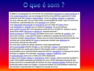 O som é a propagação de uma frente de compressão mecânica ou onda mecânica; é
uma onda longitudinal, que se propaga de forma circuncêntrica, apenas em meios
materiais (que têm massa e elasticidade), como os sólidos, líquidos ou gasosos.1
Os sons naturais são, na sua maior parte, combinações de sinais, mas um som puro
monotónico, representado por uma senóide pura, possui
uma velocidade deoscilação ou frequência que se mede em hertz (Hz) e
uma amplitude ou energia que se mede em decibéis. Os sons audíveis
pelo ouvido humano têm uma frequência entre 20 Hz e 20.000 Hz. Abaixo e acima
desta faixa estão infrassom e ultrassom, respectivamente.2
Seres humanos e vários animais percebem sons com o sentido da audição, com
seus dois ouvidos, o que permite saber a distância e posição da fonte sonora: a
chamada audição estereofônica. Muitos sons de baixa frequência também podem ser
sentidos por outras partes do corpo e pesquisas revelam que elefantes se
comunicam através de infra-sons.
Os sons são usados de várias maneiras, muito especialmente
para comunicação através da fala ou, por exemplo, música. A percepção do som
também pode ser usada para adquirir informações sobre o ambiente em
propriedades como características espaciais (forma, topografia) e presença de outros
animais ou objetos. Por exemplo, morcegos, baleias e golfinhos usam
a ecolocalização para voar e nadar por entre obstáculos
e caçar suas presas. Navios e submarinos usam o sonar; seres humanos recebem e
usam informações espaciais percebidas em sons. Outra aplicação importante das
ondas sonoras é a visualização de tecidos do corpo:ultrassonografia. Através do eco
produzido pelas ondas nos órgãos, é possível analisar as propriedades mecânicas
dos tecidos e reproduzílas em imagens em escala de cinza.
 
