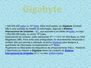 1 000 000 000 bytes ou 109 bytes. Mais informações ver Gigabyte (símbolo
GB) é uma unidade de medida de informação, segundo o Sistema
Internacional de Unidades - S.I., que equivale a um bilhão de bytes, ou seja,
1.000.000.000 bytes, ou ainda 109 bytes.
Dependendo do contexto, pode representar 230 = 1 073 741 824 Bytes ou 1024
Megabytes (MB). Para evitar esta ambiguidade, foi recentemente introduzido o
múltiplo Gibi que permite a utilização do termo Gigabyte para designar a
quantidade de informação correspondente a 230 Bytes.
Atualmente os fabricantes de dispositivos de armazenamento (HD,s , PenDrive
e Memórias) se referem a Gigabyte dentro do contexto do Sistema
Internacional de Unidades (S.I.), ou seja, prefixo binário.
 