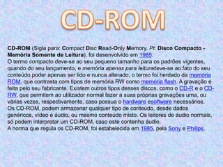 CD-ROM (Sigla para: Compact Disc Read-Only Memory. Pt: Disco Compacto -
Memória Somente de Leitura), foi desenvolvido em 1985.
O termo compacto deve-se ao seu pequeno tamanho para os padrões vigentes,
quando do seu lançamento, e memória apenas para leituradeve-se ao fato do seu
conteúdo poder apenas ser lido e nunca alterado, o termo foi herdado da memória
ROM, que contrasta com tipos de memória RW como memória flash. A gravação é
feita pelo seu fabricante. Existem outros tipos desses discos, como o CD-R e o CD-
RW, que permitem ao utilizador normal fazer a suas próprias gravações uma, ou
várias vezes, respectivamente, caso possua o hardware esoftware necessários.
Os CD-ROM, podem armazenar qualquer tipo de conteúdo, desde dados
genéricos, vídeo e áudio, ou mesmo conteúdo misto. Os leitores de áudio normais,
só podem interpretar um CD-ROM, caso este contenha áudio.
A norma que regula os CD-ROM, foi estabelecida em 1985, pela Sony e Philips.
 