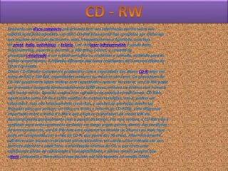 Enquanto um disco compacto pré-gravado tem sua informação escrita sobre sua
superfície de policarbonato, um disco CD-RW possui uma liga composta por materiais
que mudam de estado facilmente, mais freqüentemente o AgInSbTe, uma liga
de prata, índio, antimônio, e telúrio. Um raiolaser infravermelho é usado para,
seletivamente, aquecer e derreter, a 400 graus Celsius, a camada de
gravação cristalizada a um estado amórfico ou cristalizar a camada, voltando para as
baixas temperaturas. A reflexão diferente das áreas resultantes dá o mesmo efeito do
CD pré-gravado.
Discos CD-RW são comumente produzidos com a capacidade dos discos CD-R, algo em
torno de 650 e 700 MB; capacidades menores ou maiores são raras. Os gravadores de
CD-RW geralmente lidam melhor com capacidades comuns. Na teoria, um CD-RW pode
ser gravado e apagado aproximadamente 1000 vezes, embora na prática esse número
seja muito menor. Quando usados com softwares de gravação tradicionais, CD-RWs
agem muito como CD-Rs e estão sujeitos às mesmas restrições, isto é, podem ser
estendidos, mas não seletivamente reescritos, e sessões de gravação devem ser
fechadas para que possam ser lidos em drives e leitores de CD-ROM. Uma diferença
importante entre a mídia R e RW é que a liga re-cristalizável da media RW vai
descristalizando gradualmente com o passar do tempo. Por esse motivo, o CD-RW não é
confiável para armazenamento de dados em longo prazo; porém, dentro das condições
de armazenamento, um CD-RW tem uma expectativa de vida de 25 anos ou mais (que
pode ser comparada com a vida do CD-R, que passa dos 30 anos). Alternativamente,
softwares com pacotes especial de gravação podem ser usados. Esse método usa um
formato diferente e pode fazer a atualização seletiva do CD, o que custa uma
significante perda de capacidade e compatibilidade, e parece menos popular que
oNero (enquanto o Nero possui esse pacote, ele não aparece na versão OEM).
 