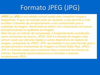 JPEG (ou JPG) é um método comum usado para comprimir imagens
fotográficas. O grau de redução pode ser ajustado, o que permite a você
escolher o tamanho de armazenamento e seu compromisso com a
qualidade da imagem. Geralmente se obtém uma compressão com pouco
perceptível perda na qualidade da imagem.
Além de ser um método de compressão, é freqüentemente considerado
como um formato de arquivo. JPEG / Exif é o formato de imagem mais
comum usado por câmeras digitais e outros dispositivos de captura de
imagem, juntamente de JPEG / JFIF, que também é um outro formato para o
armazenamento e transmissão de imagens na World Wilde Web. JPEG /
JFIF é o formato usado para armazenar fotos e transmiti-las através da
Internet. Geralmente desconsideram-se os formatos e dizemos
simplesmente JPEG.
 