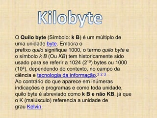 O Quilo byte (Símbolo: k B) é um múltiplo de
uma unidade byte. Embora o
prefixo quilo signifique 1000, o termo quilo byte e
o símbolo k B (Ou KB) tem historicamente sido
usado para se referir a 1024 (210) bytes ou 1000
(10³), dependendo do contexto, no campo da
ciência e tecnologia da informação.1 2 3
Ao contrário do que aparece em inúmeras
indicações e programas e como toda unidade,
quilo byte é abreviado como k B e não KB, já que
o K (maiúsculo) referencia a unidade de
grau Kelvin.
 