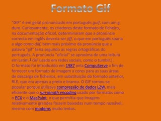 "GIF" é em geral pronunciado em português guif, com um g
duro. Curiosamente, os criadores deste formato de ficheiro,
na documentação oficial, determinaram que a pronúncia
correcta em inglês deveria ser jiff, o que em português soaria
a algo como djif, bem mais próximo da pronúncia que a
palavra "gif" teria segundo as regras ortográficas do
português. A pronúncia "oficial" se aproxima de uma leitura
em Latim.1 GIF usado em redes sociais, como o tumblr.|.
O formato foi introduzido em 1987 pela CompuServe a fim de
fornecer um formato de imagem a cores para as suas áreas
de descarga de ficheiros, em substituição do formato anterior,
RLE, que era apenas a preto e branco. O GIF tornou-se
popular porque utilizava compressão de dados LZW, mais
eficiente que o run-length encoding usado por formatos como
o PCX e o MacPaint, o que permitia que imagens
relativamente grandes fossem baixadas num tempo razoável,
mesmo com modems muito lentos.
 