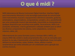 MIDI (abreviatura de Musical Instrument Digital Interface -Interface Digital
para Instrumentos Musicais) é uma tecnologia padronizada de comunicação
entre instrumentos musicais e equipamentos eletrônicos (teclados, guitarras,
sintetizadores, sequenciadores, computadores, samplers, etc.), possibilitando
que uma composição musical seja executada, transmitida ou manipulada por
qualquer dispositivo que reconheça esse padrão. Tecnicamente, MIDI é um
protocolo; entretanto, o termo geralmente é utilizado também para se referir
aos diversos componentes do sistema, como adaptadores, conectores,
arquivos, cabos, etc.
Diferentemente de outros formatos (como o formato WAV e MP3), um
arquivo MIDI não contém o áudio propriamente dito, e sim as instruções para
produzi-lo, ou seja, é basicamente uma partitura digitalizada. Essas instruções
definem os instrumentos, notas, timbres, ritmos, efeitos e outras
características que serão utilizadas por um sintetizador para a geração dos
eventos musicais.
 