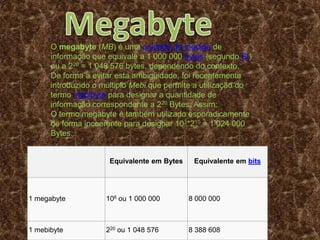 Equivalente em Bytes Equivalente em bits
1 megabyte 106 ou 1 000 000 8 000 000
1 mebibyte 220 ou 1 048 576 8 388 608
O megabyte (MB) é uma unidade de medida de
informação que equivale a 1 000 000 bytes (segundo SI)
ou a 220 = 1 048 576 bytes, dependendo do contexto.
De forma a evitar esta ambigüidade, foi recentemente
introduzido o múltiplo Mebi que permite a utilização do
termo mebibyte para designar a quantidade de
informação correspondente a 220 Bytes. Assim:
O termo megabyte é também utilizado esporadicamente
de forma incoerente para designar 103*210 = 1 024 000
Bytes.
 
