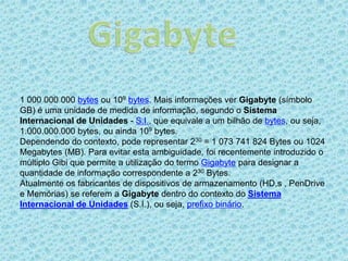 1 000 000 000 bytes ou 109 bytes. Mais informações ver Gigabyte (símbolo
GB) é uma unidade de medida de informação, segundo o Sistema
Internacional de Unidades - S.I., que equivale a um bilhão de bytes, ou seja,
1.000.000.000 bytes, ou ainda 109 bytes.
Dependendo do contexto, pode representar 230 = 1 073 741 824 Bytes ou 1024
Megabytes (MB). Para evitar esta ambiguidade, foi recentemente introduzido o
múltiplo Gibi que permite a utilização do termo Gigabyte para designar a
quantidade de informação correspondente a 230 Bytes.
Atualmente os fabricantes de dispositivos de armazenamento (HD,s , PenDrive
e Memórias) se referem a Gigabyte dentro do contexto do Sistema
Internacional de Unidades (S.I.), ou seja, prefixo binário.
 