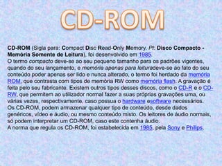 CD-ROM (Sigla para: Compact Disc Read-Only Memory. Pt: Disco Compacto -
Memória Somente de Leitura), foi desenvolvido em 1985.
O termo compacto deve-se ao seu pequeno tamanho para os padrões vigentes,
quando do seu lançamento, e memória apenas para leituradeve-se ao fato do seu
conteúdo poder apenas ser lido e nunca alterado, o termo foi herdado da memória
ROM, que contrasta com tipos de memória RW como memória flash. A gravação é
feita pelo seu fabricante. Existem outros tipos desses discos, como o CD-R e o CD-
RW, que permitem ao utilizador normal fazer a suas próprias gravações uma, ou
várias vezes, respectivamente, caso possua o hardware esoftware necessários.
Os CD-ROM, podem armazenar qualquer tipo de conteúdo, desde dados
genéricos, vídeo e áudio, ou mesmo conteúdo misto. Os leitores de áudio normais,
só podem interpretar um CD-ROM, caso este contenha áudio.
A norma que regula os CD-ROM, foi estabelecida em 1985, pela Sony e Philips.
 