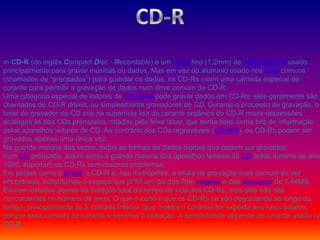 m CD-R (do inglês Compact Disc - Recordable) é um disco fino (1,2mm) de policarbonato usado
principalmente para gravar músicas ou dados. Mas em vez do alumínio usado nos CDs comuns
(chamados de “prensados”) para guardar os dados, os CD-Rs usam uma camada especial de
corante para permitir a gravação de dados num drive comum de CD-R.
Uma categoria especial de leitores de CD-ROM pode gravar dados em CD-Rs; eles geralmente são
chamados de CD-R drives, ou simplesmente gravadores de CD. Durante o processo de gravação, o
laser do gravador de CD cria na superfície lisa do corante orgânico do CD-R micro-depressões
análogas às dos CDs prensados, criadas pelo feixe laser, que serão lidas como bits de informação
pelos aparelhos leitores de CD. Ao contrário dos CDs regraváveis (CD-RW), os CD-Rs podem ser
gravados apenas uma única vez.
Na grande maioria das vezes, todas as formas de dados digitais que podem ser gravados
num CD prensado, assim como a grande maioria dos aparelhos leitores de CD feitos durante os ano
1990, suportam os CD-Rs sem maiores problemas.
Em países como o Brasil, o CD-R é, nas metrópoles, a mídia de gravação mais comum de ser
encontrada, substituindo o espaço que já foi um dia das fitas cassete e dos disquetes de 1,44MB.
Existem estudos acerca da duração total do tempo de vida dos CD-Rs, mas eles não são
concordantes no número de anos. O que é certo é que os CD-Rs se vão degradando ao longo do
tempo, principalmente se a camada inferior (que mostra o corante) for exposta aos raios solares,
porque essa camada de corante é sensível à radiação. A sensibilidade depende do corante usado no
CD-R.
 