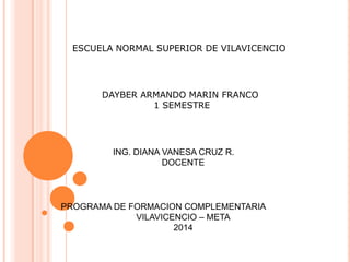 ESCUELA NORMAL SUPERIOR DE VILAVICENCIO
DAYBER ARMANDO MARIN FRANCO
1 SEMESTRE
ING. DIANA VANESA CRUZ R.
DOCENTE
PROGRAMA DE FORMACION COMPLEMENTARIA
VILAVICENCIO – META
2014
 