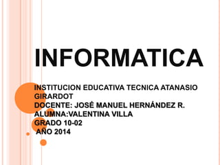 INFORMATICA
INSTITUCION EDUCATIVA TECNICA ATANASIO
GIRARDOT
DOCENTE: JOSÉ MANUEL HERNÁNDEZ R.
ALUMNA:VALENTINA VILLA
GRADO 10-02
AÑO 2014
 