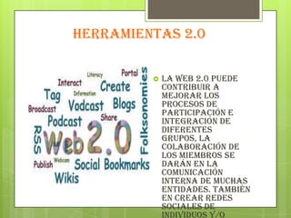 HERRAMIENTAS 2.0
 La web 2.0 puede
contribuir a
mejorar los
procesos de
participación e
integración de
diferentes
grupos, la
colaboración de
los miembros se
darán en la
comunicación
interna de muchas
entidades. También
en crear redes
sociales de
individuos y/o
 