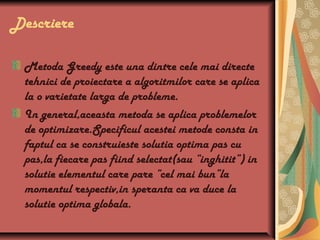 Descriere
Metoda Greedy este una dintre cele mai directe
tehnici de proiectare a algoritmilor care se aplica
la o varietate larga de probleme.
In general,aceasta metoda se aplica problemelor
de optimizare.Specificul acestei metode consta in
faptul ca se construieste solutia optima pas cu
pas,la fiecare pas fiind selectat(sau “inghitit”) in
solutie elementul care pare “cel mai bun”la
momentul respectiv,in speranta ca va duce la
solutie optima globala.
 