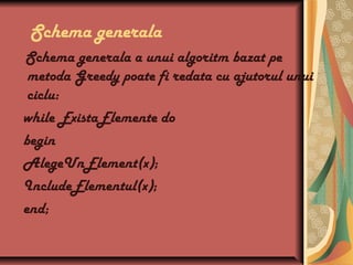 Schema generala
Schema generala a unui algoritm bazat pe
metoda Greedy poate fi redata cu ajutorul unui
ciclu:
while ExistaElemente do
begin
AlegeUnElement(x);
IncludeElementul(x);
end;
 