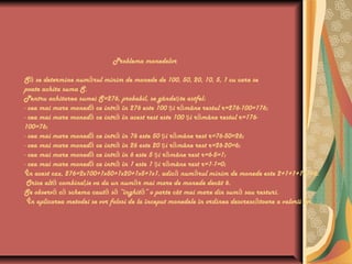 Problema monedelor
S se determine num rul minim de monede de 100, 50, 20, 10, 5, 1 cu care seă ă
poate achita suma S.
Pentru achitarea sumei S=276, probabil, se gânde te astfel:ş
- cea mai mare moned ce intr în 276 este 100 i r mâne restul r=276-100=176;ă ă ş ă
- cea mai mare moned ce intr în acest rest este 100 i r mâne restul r=176-ă ă ş ă
100=76;
- cea mai mare moned ce intr în 76 este 50 i r mâne rest r=76-50=26;ă ă ş ă
- cea mai mare moned ce intr în 26 este 20 i r mâne rest r=26-20=6;ă ă ş ă
- cea mai mare moned ce intr în 6 este 5 i r mâne rest r=6-5=1;ă ă ş ă
- cea mai mare moned ce intr în 1 este 1 i r mâne rest r=1-1=0;ă ă ş ă
În acest caz, 276=2x100+1x50+1x20+1x5+1x1, adic num rul minim de monede este 2+1+1+1+1=6.ă ă
Orice alt combina ie va da un num r mai mare de monede decât 6.ă ţ ă
Se observ c schema caut s “înghit ” o parte cât mai mare din sum sau resturi.ă ă ă ă ă ă
În aplicarea metodei se vor folosi de la început monedele în ordinea descresc toare a valorii lor.ă
 