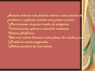 Aceasta tehnica este folosita intr-un mare numar de
probleme si aplicatii printre care putem aminti :
*Minimizarea timpului mediu de asteptare
*Interclasarea optima a sirurilor ordonate
*Coduri Huffman
*Cele mai scurte drumuri care pleaca din acelasi punct
*Problema comis-voiajorului
*Arbori partiali de cost minim
 