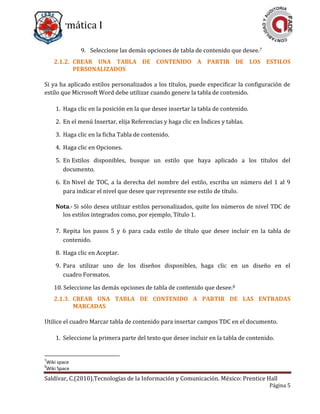 Informática I
Saldívar, C.(2010).Tecnologías de la Información y Comunicación. México: Prentice Hall
Página 5
9. Seleccione las demás opciones de tabla de contenido que desee.7
2.1.2. CREAR UNA TABLA DE CONTENIDO A PARTIR DE LOS ESTILOS
PERSONALIZADOS
Si ya ha aplicado estilos personalizados a los títulos, puede especificar la configuración de
estilo que Microsoft Word debe utilizar cuando genere la tabla de contenido.
1. Haga clic en la posición en la que desee insertar la tabla de contenido.
2. En el menú Insertar, elija Referencias y haga clic en Índices y tablas.
3. Haga clic en la ficha Tabla de contenido.
4. Haga clic en Opciones.
5. En Estilos disponibles, busque un estilo que haya aplicado a los títulos del
documento.
6. En Nivel de TOC, a la derecha del nombre del estilo, escriba un número del 1 al 9
para indicar el nivel que desee que represente ese estilo de título.
Nota.- Si sólo desea utilizar estilos personalizados, quite los números de nivel TDC de
los estilos integrados como, por ejemplo, Título 1.
7. Repita los pasos 5 y 6 para cada estilo de título que desee incluir en la tabla de
contenido.
8. Haga clic en Aceptar.
9. Para utilizar uno de los diseños disponibles, haga clic en un diseño en el
cuadro Formatos.
10. Seleccione las demás opciones de tabla de contenido que desee.8
2.1.3. CREAR UNA TABLA DE CONTENIDO A PARTIR DE LAS ENTRADAS
MARCADAS
Utilice el cuadro Marcar tabla de contenido para insertar campos TDC en el documento.
1. Seleccione la primera parte del texto que desee incluir en la tabla de contenido.
7
Wiki space
8
Wiki Space
 