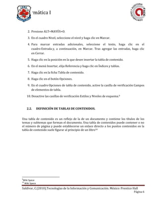 Informática I
Saldívar, C.(2010).Tecnologías de la Información y Comunicación. México: Prentice Hall
Página 6
2. Presione ALT+MAYÚS+O.
3. En el cuadro Nivel, seleccione el nivel y haga clic en Marcar.
4. Para marcar entradas adicionales, seleccione el texto, haga clic en el
cuadro Entrada y, a continuación, en Marcar. Tras agregar las entradas, haga clic
en Cerrar.
5. Haga clic en la posición en la que desee insertar la tabla de contenido.
6. En el menú Insertar, elija Referencia y haga clic en Índices y tablas.
7. Haga clic en la ficha Tabla de contenido.
8. Haga clic en el botón Opciones.
9. En el cuadro Opciones de tabla de contenido, active la casilla de verificación Campos
de elementos de tabla.
10. Desactive las casillas de verificación Estilos y Niveles de esquema.9
2.2. DEFINICIÓN DE TABLAS DE CONTENIDOS.
Una tabla de contenido es un reflejo de la de un documento y contiene los títulos de los
temas y subtemas que forman el documento. Una tabla de contenidos puede contener o no
el número de página y puede establecerse un enlace directo a los puntos contenidos en la
tabla de contenido suele figurar al principio de un libro10
9
Wiki Spece
10
Wiki Spece
 