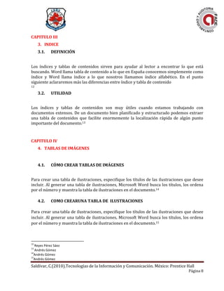Saldívar, C.(2010).Tecnologías de la Información y Comunicación. México: Prentice Hall
Página 8
CAPITULO III
3. INDICE
3.1. DEFINICIÓN
Los índices y tablas de contenidos sirven para ayudar al lector a encontrar lo que está
buscando. Word llama tabla de contenido a lo que en España conocemos simplemente como
índice y Word llama índice a lo que nosotros llamamos índice alfabético. En el punto
siguiente aclararemos más las diferencias entre índice y tabla de contenido
12
3.2. UTILIDAD
Los índices y tablas de contenidos son muy útiles cuando estamos trabajando con
documentos extensos. De un documento bien planificado y estructurado podemos extraer
una tabla de contenidos que facilite enormemente la localización rápida de algún punto
importante del documento.13
CAPITULO IV
4. TABLAS DE IMÁGENES
4.1. CÓMO CREAR TABLAS DE IMÁGENES
Para crear una tabla de ilustraciones, especifique los títulos de las ilustraciones que desee
incluir. Al generar una tabla de ilustraciones, Microsoft Word busca los títulos, los ordena
por el número y muestra la tabla de ilustraciones en el documento.14
4.2. COMO CREARUNA TABLA DE ILUSTRACIONES
Para crear una tabla de ilustraciones, especifique los títulos de las ilustraciones que desee
incluir. Al generar una tabla de ilustraciones, Microsoft Word busca los títulos, los ordena
por el número y muestra la tabla de ilustraciones en el documento.15
12
Reyes Pérez Sáez
13
Andrés Gómez
14
Andrés Gómez
15
Andrés Gómez
 