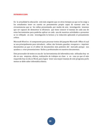 III
INTRODUCCION
En la actualidad la educación está más exigente que en otros tiempos ya que se les exige a
los estudiantes tener en cuenta un pensamiento propio capaz de razonar ante las
circunstancias que se les vallan presentando, por medio de esta investigación tenemos
que ser capaces de demostrar la eficiencia que tiene conocer el manejo de cada una de
estas herramientas para poderlas aplicar en cada una de nuestras actividades a presentar
se ve reflejado en esta investigación la lectura y la redacción aplicando el pensamiento
crítico.
Microsoft Word es el componente para procesar textos del paquete Microsoft Office el cual
se usa principalmente para introducir, editar, dar formato, guardar, recuperar e imprimir
documentos ya que es el editor de documentos más potentes del mercado porque nos
ayudara a crear presentaciones fáciles y profesionales en nuestros documentos.
Este procesador de textos es una de las herramientas de informática más utilizadas hoy en
día en una empresa, oficina, realización de trabajos en clase o en casa ya que el más
requerido hoy en día es Word, para lograr tener una mayor manejo de este programa porlo
menos se debe saber informática básica.
 