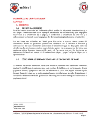 Informática I
Saldívar, C.(2010).Tecnologías de la Información y Comunicación. México: Prentice Hall
Página I
DESARROLLO DE LA INVESTIGACION
CAPITULO I
1. SECCIONES
1.1. QUE SON LAS SECCIOES
En Word hay formatos que por defecto se aplican a todas las páginas de un documento, y si
una página cambia lo hacen todas. Ejemplos de esto son los encabezados y pies de página,
los bordes o la orientación de la página; si cambiamos la orientación de una hoja y la
colocamos en horizontal, todas las páginas del documento adoptan la misma orientación.1
Las secciones son utilizadas por Word para diferenciar o separar ciertas partes del
documento donde se gestionan propiedades diferentes en lo relativo a tamaños y
orientaciones de hoja y diferentes contenidos de encabezado y/o pie de página. Dicho de
otra forma, las secciones permiten crear distintas partes en un documento de forma que
podamos aplicar formatos incompatibles entre sí. Para crear una sección dentro de un
documento de Word nos vamos a la ficha Diseño de página, grupo Configurar Página y a la
opción Saltos.2
1.2. CÓMO HACER UN SALTO DE PÁGINA EN UN DOCUMENTO DE WORD
Al escribir, hay varios momentos en los que necesitas comenzar una sección en una nueva
página. Es posible que desees comenzar cada capítulo de tu libro en la parte superior de una
página en blanco, agregar una sección de referencias o crear una página en blanco para
figuras. Cualquiera que sea la razón, puedes hacerlo introduciendo un salto de página en el
documento de Microsoft Word, que crea un retorno y pone tu foco en la parte superior de la
página siguiente3
1
Andrés Gómez
2
Reyes Pérez Sáez
3
Reyes Pérez Sáez
 