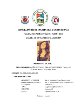 ESCUELA SUPERIOR POLITECNICA DE CHIMBORAZO
FACULTAD DE ADMINISTRACIÓN DE EMPRESAS
ESCUELA DE CONTABILIDAD Y AUDITORIA
INFORMATICA APLICADA I
TEMA DE INVESTIGACIÓN: SECCIONES, TABLAS DE CONTENIDO, TABLAS DE
ILUSTRACIONES E INDICE EN WORD
DOCENTE: ING. CARLOS EBLA MG. SC.
1.- DATOS INFORMATIVOS
-NOMBRES Y APELLIDOS: Karen Stephanie Cetre Campoverde
-DIRECCION DOMICILIARIA: Av. 11 de noviembre y los rieles del tren
-TELEFONO: 0987048672
-MAIL: steph.cetre@hotmail.com
-SEMESTRE Segundo #3
-FECHA: 23 de marzo del 2014
Riobamba – Ecuador
 
