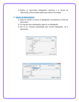 5) Rellene la información bibliográfica referente a la fuente de
información, utilice el botón editar para rellenar los campos
 CREAR UN BIBLIOGRAFIA
1) Haga clic donde se inserta la bibliografía, normalmente al final del
documento
2) En el grupo citas y bibliografía, haga clic, en bibliografía
3) Clic en un formato prediseñado para insertar bibliografía en el
documento.
 