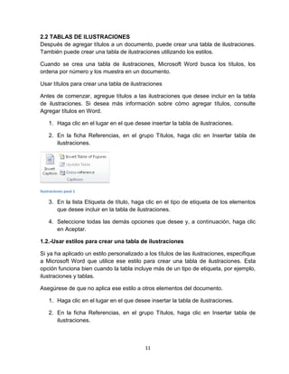 11
2.2 TABLAS DE ILUSTRACIONES
Después de agregar títulos a un documento, puede crear una tabla de ilustraciones.
También puede crear una tabla de ilustraciones utilizando los estilos.
Cuando se crea una tabla de ilustraciones, Microsoft Word busca los títulos, los
ordena por número y los muestra en un documento.
Usar títulos para crear una tabla de ilustraciones
Antes de comenzar, agregue títulos a las ilustraciones que desee incluir en la tabla
de ilustraciones. Si desea más información sobre cómo agregar títulos, consulte
Agregar títulos en Word.
1. Haga clic en el lugar en el que desee insertar la tabla de ilustraciones.
2. En la ficha Referencias, en el grupo Títulos, haga clic en Insertar tabla de
ilustraciones.
Ilustraciones pasó 1
3. En la lista Etiqueta de título, haga clic en el tipo de etiqueta de los elementos
que desee incluir en la tabla de ilustraciones.
4. Seleccione todas las demás opciones que desee y, a continuación, haga clic
en Aceptar.
1.2.-Usar estilos para crear una tabla de ilustraciones
Si ya ha aplicado un estilo personalizado a los títulos de las ilustraciones, especifique
a Microsoft Word que utilice ese estilo para crear una tabla de ilustraciones. Esta
opción funciona bien cuando la tabla incluye más de un tipo de etiqueta, por ejemplo,
ilustraciones y tablas.
Asegúrese de que no aplica ese estilo a otros elementos del documento.
1. Haga clic en el lugar en el que desee insertar la tabla de ilustraciones.
2. En la ficha Referencias, en el grupo Títulos, haga clic en Insertar tabla de
ilustraciones.
 