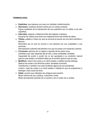 17
TERMINOLOGIA:
Explicitas: que expresa una cosa con claridad y determinación.
Secciones: cortadura división hecha por un cuerpo cortante.
Figura resaltante de la intersección de una superficie con un sólido o con otra
superficie.
Intervalos: especio o distancia entre dos lugares o tiempos.
Conjunto de valores que toma una magnitud entre dos límites de datos.
Títulos: palabra o frase con que se anuncia el asunto de una obra científica o
literaria.
Renombre por el cual se conoce a una persona por sus cualidades o sus
acciones.
Demostración autentica del derecho con que se posee una hacienda o bienes.
Funciones: ejercicio de un órgano o aparato de los seres vivos.
Cantidad cuyo valor depende del de otra u otras cantidades variables.
Capacidad de acción o acción de un ser apropiada a su condición natural
(para lo que existe) o al distinto dado por el nombre (para lo que se usa).
Modificar: reducir las cosas a un cierto estado o calidad que las distinga.
Reducir las cosas a los términos justos, templado al exceso.
Transformar o cambiar una cosa mudando alguno de sus accidentes.
Limitar o regir las cosas a un cierto estado o calidad en que se singularicen y
distingan unas cosas de otras.
Estilo: punzón que utilizaban los antiguos para escribir.
Modo manera de uso, practica, costumbre, moda.
Modo de expresión peculiar de un escrito o de un orden de un artista.
 