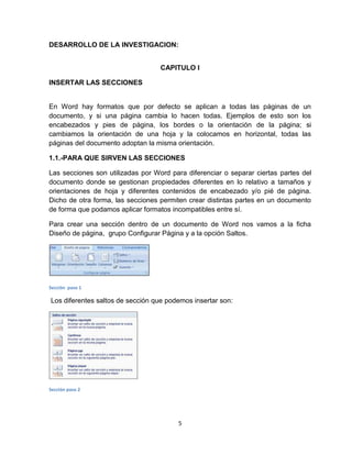 5
DESARROLLO DE LA INVESTIGACION:
CAPITULO I
INSERTAR LAS SECCIONES
En Word hay formatos que por defecto se aplican a todas las páginas de un
documento, y si una página cambia lo hacen todas. Ejemplos de esto son los
encabezados y pies de página, los bordes o la orientación de la página; si
cambiamos la orientación de una hoja y la colocamos en horizontal, todas las
páginas del documento adoptan la misma orientación.
1.1.-PARA QUE SIRVEN LAS SECCIONES
Las secciones son utilizadas por Word para diferenciar o separar ciertas partes del
documento donde se gestionan propiedades diferentes en lo relativo a tamaños y
orientaciones de hoja y diferentes contenidos de encabezado y/o pié de página.
Dicho de otra forma, las secciones permiten crear distintas partes en un documento
de forma que podamos aplicar formatos incompatibles entre sí.
Para crear una sección dentro de un documento de Word nos vamos a la ficha
Diseño de página, grupo Configurar Página y a la opción Saltos.
Sección paso 1
Los diferentes saltos de sección que podemos insertar son:
Sección paso 2
 