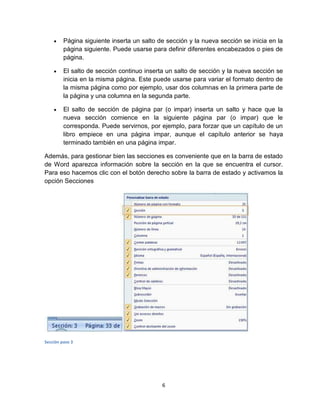 6
Página siguiente inserta un salto de sección y la nueva sección se inicia en la
página siguiente. Puede usarse para definir diferentes encabezados o pies de
página.
El salto de sección continuo inserta un salto de sección y la nueva sección se
inicia en la misma página. Este puede usarse para variar el formato dentro de
la misma página como por ejemplo, usar dos columnas en la primera parte de
la página y una columna en la segunda parte.
El salto de sección de página par (o impar) inserta un salto y hace que la
nueva sección comience en la siguiente página par (o impar) que le
corresponda. Puede servirnos, por ejemplo, para forzar que un capítulo de un
libro empiece en una página impar, aunque el capítulo anterior se haya
terminado también en una página impar.
Además, para gestionar bien las secciones es conveniente que en la barra de estado
de Word aparezca información sobre la sección en la que se encuentra el cursor.
Para eso hacemos clic con el botón derecho sobre la barra de estado y activamos la
opción Secciones
Sección paso 3
 