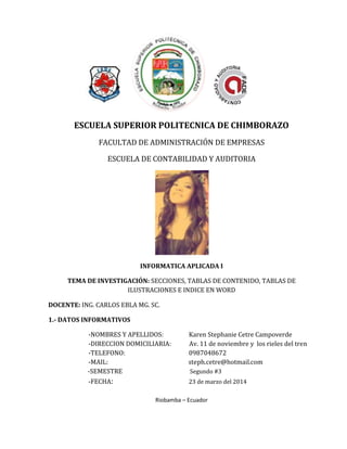 ESCUELA SUPERIOR POLITECNICA DE CHIMBORAZO
FACULTAD DE ADMINISTRACIÓN DE EMPRESAS
ESCUELA DE CONTABILIDAD Y AUDITORIA
INFORMATICA APLICADA I
TEMA DE INVESTIGACIÓN: SECCIONES, TABLAS DE CONTENIDO, TABLAS DE
ILUSTRACIONES E INDICE EN WORD
DOCENTE: ING. CARLOS EBLA MG. SC.
1.- DATOS INFORMATIVOS
-NOMBRES Y APELLIDOS: Karen Stephanie Cetre Campoverde
-DIRECCION DOMICILIARIA: Av. 11 de noviembre y los rieles del tren
-TELEFONO: 0987048672
-MAIL: steph.cetre@hotmail.com
-SEMESTRE Segundo #3
-FECHA: 23 de marzo del 2014
Riobamba – Ecuador
 