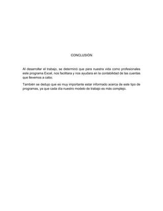 CONCLUSIÓN
Al desarrollar el trabajo, se determinó que para nuestra vida como profesionales
este programa Excel, nos facilitara y nos ayudara en la contabilidad de las cuentas
que llevemos a cabo.
También se dedujo que es muy importante estar informado acerca de este tipo de
programas, ya que cada día nuestro modelo de trabajo es más complejo.
 