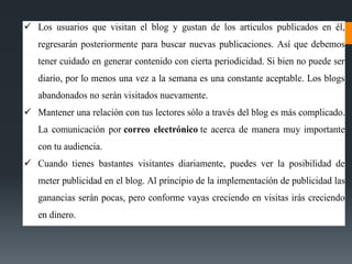  Los usuarios que visitan el blog y gustan de los artículos publicados en él,
regresarán posteriormente para buscar nuevas publicaciones. Así que debemos
tener cuidado en generar contenido con cierta periodicidad. Si bien no puede ser
diario, por lo menos una vez a la semana es una constante aceptable. Los blogs
abandonados no serán visitados nuevamente.
 Mantener una relación con tus lectores sólo a través del blog es más complicado.
La comunicación por correo electrónico te acerca de manera muy importante
con tu audiencia.
 Cuando tienes bastantes visitantes diariamente, puedes ver la posibilidad de
meter publicidad en el blog. Al principio de la implementación de publicidad las
ganancias serán pocas, pero conforme vayas creciendo en visitas irás creciendo
en dinero.
 