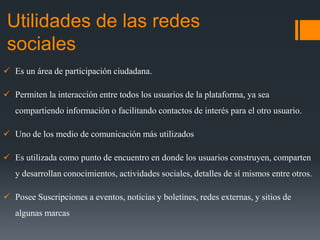 Utilidades de las redes
sociales
 Es un área de participación ciudadana.
 Permiten la interacción entre todos los usuarios de la plataforma, ya sea
compartiendo información o facilitando contactos de interés para el otro usuario.
 Uno de los medio de comunicación más utilizados
 Es utilizada como punto de encuentro en donde los usuarios construyen, comparten
y desarrollan conocimientos, actividades sociales, detalles de sí mismos entre otros.
 Posee Suscripciones a eventos, noticias y boletines, redes externas, y sitios de
algunas marcas
 