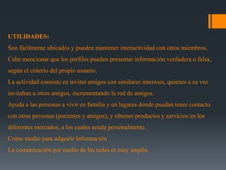 UTILIDADES:
Son fácilmente ubicados y pueden mantener interactividad con otros miembros.
Cabe mencionar que los perfiles pueden presentar información verdadera o falsa,
según el criterio del propio usuario.
La actividad consiste en invitar amigos con similares intereses, quienes a su vez
invitaban a otros amigos, incrementando la red de amigos.
Ayuda a las personas a vivir en familia y en lugares donde puedan tener contacto
con otras personas (parientes y amigos), y obtener productos y servicios en los
diferentes mercados, a los cuales acude personalmente.
Como medio para adquirir Información
La comunicación por medio de las redes es muy amplia.
 