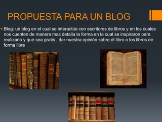 PROPUESTA PARA UN BLOG
 Blog: un blog en el cual se interactúe con escritores de libros y en los cuales
nos cuenten de manera mas detalla la forma en la cual se inspiraron para
realizarlo y que sea gratis , dar nuestra opinión sobre el libro o los libros de
forma libre
 