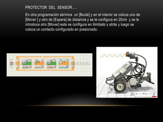 PROTECTOR DEL SENSOR….
En otra programación abrimos un [Bucle] y en el interior se coloca uno de
[Mover ] y otro de [Espera] de distancia y se le configura en 20cm y se le
introduce otro [Mover] este se configura en ilimitado y atrás y luego se
coloca un contacto configurado en presionado.
 