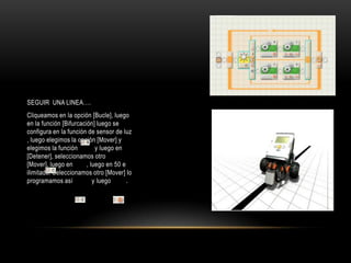 SEGUIR UNA LINEA….
Cliqueamos en la opción [Bucle], luego
en la función [Bifurcación] luego se
configura en la función de sensor de luz
, luego elegimos la opción [Mover] y
elegimos la función y luego en
[Detener], seleccionamos otro
[Mover], luego en , luego en 50 e
ilimitado. Seleccionamos otro [Mover] lo
programamos así y luego .
 
