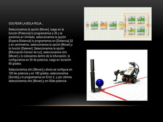 GOLPEAR LA BOLA ROJA…
Seleccionamos la opción [Mover], luego en la
función [Potencia] lo programamos a 30 y le
ponemos en ilimitado, seleccionamos la opción
[Espera-Distancia] lo programamos en [Distancia] 22
y en centímetros, seleccionamos la opción [Mover] y
la función [Detener]. Seleccionamos la opción
[Bifurcación-Censor de luz], seleccionamos otro
[Mover] y lo colocamos dentro de la bifurcación, lo
configuramos en 30 de potencia, luego en duración
60 grados.
Seleccionamos otro [Mover] y ahora se configura en
100 de potencia y en 180 grados, seleccionamos
[Sonido] y lo programamos en Error 2, y por últimos
seleccionamos otro [Mover] y en 50de potencia.
 