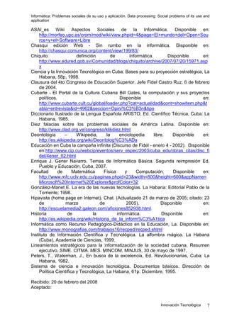 Informática: Problemas sociales de su uso y aplicación. Data processing: Social problems of its use and
application
Innovación Tecnológica 7
ASAI_es Wiki Aspectos Sociales de la Informática. Disponible en:
http://morfeo.upc.es/crom/mod/wiki/view.phpid=4&page=El+mundo+del+Open+Sou
rce+y+el+Software+Libre
Chasqui edición Web - Sin rumbo en la informática. Disponible en:
http://chasqui.comunica.org/content/view/199/83/
Chiquito definición de Informática. Disponible en:
http://www.edured.gob.sv/Comunidad/blogs/chiquito/archive/2007/07/20/15971.asp
x
Ciencia y la Innovación Tecnológica en Cuba. Bases para su proyección estratégica, La
Habana, 58p, 1998.
Clausura del 4to Congreso de Educación Superior. Jefe Fidel Castro Ruz, 6 de febrero
de 2004.
Cubarte - El Portal de la Cultura Cubana Bill Gates, la computación y sus proyectos
políticos. Disponible en:
http://www.cubarte.cult.cu/global/loader.php?cat=actualidad&cont=showitem.php&t
abla=entrevista&id=4962&seccion=Opini%C3%B3n&tipo
Diccionario Ilustrado de la Lengua Española ARISTO, Ed. Científico Técnica, Cuba: La
Habana, 1985.
Diez falacias sobre los problemas sociales de América Latina. Disponible en:
http://www.clad.org.ve/congreso/klikdiez.html
Deontología – Wikipedia, la enciclopedia libre. Disponible en:
http://es.wikipedia.org/wiki/Deontolog%C3%ADa
Educación en Cuba la campaña infinita (Discurso de Fidel - enero 4 - 2002). Disponible
en:http://www.cip.cu/webcip/eventos/serv_espec/2003/cuba_edu/obras_citas/disc_fi
del/4ener_02.html
Enrique J. Gener Navarro. Temas de Informática Básica. Segunda reimpresión Ed.
Pueblo y Educación. Cuba, 2007.
Facultad de Matemática Física y Computación. Disponible en:
http://www.mfc.uclv.edu.cu/paginas.phpid=23&width=800&height=600&appName=
Microsoft%20Internet%20Explorer&profColor=32
González-Manet E. La era de las nuevas tecnologías. La Habana: Editorial Pablo de la
Torriente; 1998.
Hipavista (home page en Internet). Chat. (Actualizado 21 de marzo de 2005; citado: 23
de marzo de 2005). Disponible en:
http://escuelamedia2.galeon.com/aficiones852938.html.
Historia de la informática. Disponible en:
http://es.wikipedia.org/wiki/Historia_de_la_inform%C3%A1tica
Informática como Recurso Pedagógico-Didáctico en la Educación, La. Disponible en:
http://www.monografias.com/trabajos10/recped/recped.shtml
Instituto de Información Científica y Tecnológica. La alfombra mágica. La Habana
(Cuba), Academia de Ciencias, 1999.
Lineamientos estratégicos para la informatización de la sociedad cubana, Resumen
ejecutivo, SIME. CITMA. MES. MINCOM. MINJUS, 30 de mayo de 1997.
Peters, T., Waterman, J., En busca de la excelencia, Ed. Revolucionarias, Cuba: La
Habana, 1982.
Sistema de ciencia e innovación tecnológica. Documentos básicos. Dirección de
Política Científica y Tecnológica, La Habana, 61p. Diciembre, 1995.
Recibido: 20 de febrero del 2008
Aceptado:
 
