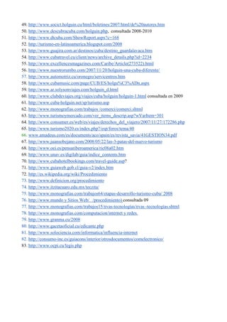 49. http://www.socict.holguin.cu/html/boletines/2007/html/de%20autores.htm
50. http://www.descubracuba.com/holguin.php, consultada 2008-2010
51. http://www.dtcuba.com/ShowReport.aspx?c=168
52. http://turismo-en-latinoamerica.blogspot.com/2008
53. http://www.guajira.com.ar/destinos/cuba/destino_guardalavaca.htm
54. http://www.cubatravel.cu/client/news/archive_details.php?id=2234
55. http://www.excellencesmagazines.com/Caribe/Article(273522).html
56. http://www.nuestrorumbo.com/2007/11/20/holguin-una-cuba-diferente/
57. http://www.automotriz.cu/oronegro/servicentros.htm
58. http://www.cubamusic.com/page/CUB/ES/holgu%C3%ADn.aspx
59. http://www.ar.solysonviajes.com/holguin_d.html
60. http://www.clubdeviajes.org/viajes/cuba/holguin/holguin-1.html consultada en 2009
61. http://www.cuba-holguin.net/sp/turismo.asp
62. http://www.monografias.com/trabajos /comerci/comerci.shtml
63. http://www.turismoymercado.com/ver_items_descrip.asp?wVarItem=301
64. http://www.consumer.es/web/es/viajes/derechos_del_viajero/2007/11/27/172286.php
65. http://www.turismo2020.es/index.php?/esp/foros/tema/40
66. www.amadeus.com/es/documents/aco/spain/es/revista_savia/41GESTION34.pdf
67. http://www.juansobejano.com/2008/05/22/las-3-patas-del-nuevo-turismo
68. http://www.oei.es/pensariberoamerica/ric08a02.htm
69. http://www.unav.es/digilab/guia/indice_contents.htm
70. http://www.cubahotelbookings.com/travel-guide.asp?
71. http://www.guiaweb.gob.cl/guia-v2/index.htm
72. http://es.wikipedia.org/wiki/Procedimiento
73. http://www.definicion.org/procedimiento
74. http://www.itzitacuaro.edu.mx/teczita/
75. http://www.monografias.com/trabajos64/etapas-desarrollo-turismo-cuba/ 2008
76. http://www.mundo y Sitios Web/ /procedimiento) consultada 09
77. http://www.monografias.com/trabajos15/nvas-tecnologías/nvas -tecnologías.shtml
78. http://www.monografias.com/computacion/internet y redes.
79. http://www.granma.cu/2008
80. http://www.gacetaoficial.cu/edicante.php
81. http://www.solociencia.com/informatica/influencia-internet
82. http://consumo-inc.es/guiacons/interior/otrosdocumentos/comelectronico/
83. http://www.ocpi.cu/legis.php
 