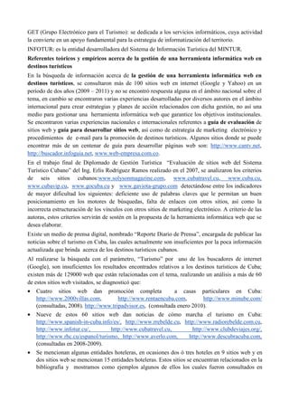 GET (Grupo Electrónico para el Turismo): se dedicada a los servicios informáticos, cuya actividad
la convierte en un apoyo fundamental para la estrategia de informatización del territorio.
INFOTUR: es la entidad desarrolladora del Sistema de Información Turística del MINTUR.
Referentes teóricos y empíricos acerca de la gestión de una herramienta informática web en
destinos turísticos
En la búsqueda de información acerca de la gestión de una herramienta informática web en
destinos turísticos, se consultaron más de 100 sitios web en internet (Google y Yahoo) en un
período de dos años (2009 – 2011) y no se encontró respuesta alguna en el ámbito nacional sobre el
tema, en cambio se encontraron varias experiencias desarrolladas por diversos autores en el ámbito
internacional para crear estrategias y planes de acción relacionados con dicha gestión, no así una
medio para gestionar una herramienta informática web que garantice los objetivos institucionales.
Se encontraron varias experiencias nacionales e internacionales referentes a guía de evaluación de
sitios web y guía para desarrollar sitios web, así como de estrategia de marketing electrónico y
procedimientos de e-mail para la promoción de destinos turísticos. Algunos sitios donde se puede
encontrar más de un centenar de guía para desarrollar páginas web son: http://www.cantv.net,
http://buscador.infoguia.net, www.web-empresa.com.co.
En el trabajo final de Diplomado de Gestión Turística “Evaluación de sitios web del Sistema
Turístico Cubano” del Ing. Erlis Rodríguez Ramos realizado en el 2007, se analizaron los criterios
de seis sitios cubanos:www.solysonmagazine.com, www.cubatravel.cu, www.cuba.cu,
www.cubavip.cu, www.gocuba.cu y www.gaviota-grupo.com detectándose entre los indicadores
de mayor dificultad los siguientes: deficiente uso de palabras claves que le permitan un buen
posicionamiento en los motores de búsquedas, falta de enlaces con otros sitios, así como la
incorrecta estructuración de los vínculos con otros sitios de marketing electrónico. A criterio de las
autoras, estos criterios servirán de sostén en la propuesta de la herramienta informática web que se
desea elaborar.
Existe un medio de prensa digital, nombrado “Reporte Diario de Prensa”, encargada de publicar las
noticias sobre el turismo en Cuba, las cuales actualmente son insuficientes por la poca información
actualizada que brinda acerca de los destinos turísticos cubanos.
Al realizarse la búsqueda con el parámetro, “Turismo” por uno de los buscadores de internet
(Google), son insuficientes los resultados encontrados relativos a los destinos turísticos de Cuba;
existen más de 129000 web que están relacionadas con el tema, realizando un análisis a más de 60
de estos sitios web visitados, se diagnosticó que:
• Cuatro sitios web dan promoción completa a casas particulares en Cuba:
http://www.2000villas.com, http://www.rentaencuba.com, http://www.minube.com/
(consultadas, 2008). http://www.tripadvisor.es, (consultada enero 2010).
• Nueve de estos 60 sitios web dan noticias de cómo marcha el turismo en Cuba:
http://www.spanish-in-cuba.info/es/, http://www.rrebelde.cu, http://www.radiorebelde.com.cu,
http://www.infotur.cu/, http://www.cubatravel.cu, http://www.clubdeviajes.org/,
http://www.rhc.cu/espanol/turismo, http://www.averlo.com, http://www.descubracuba.com,
(consultadas en 2008-2009).
• Se mencionan algunas entidades hoteleras, en ocasiones dos ó tres hoteles en 9 sitios web y en
dos sitios web se mencionan 15 entidades hoteleras. Estos sitios se encuentran relacionados en la
bibliografía y mostramos como ejemplos algunos de ellos los cuales fueron consultados en
 